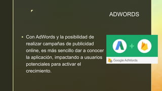 z
ADWORDS
 Con AdWords y la posibilidad de
realizar campañas de publicidad
online, es más sencillo dar a conocer
la aplicación, impactando a usuarios
potenciales para activar el
crecimiento.
 