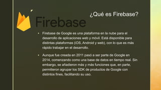 z
¿Qué es Firebase?
 Firebase de Google es una plataforma en la nube para el
desarrollo de aplicaciones web y móvil. Está disponible para
distintas plataformas (iOS, Android y web), con lo que es más
rápido trabajar en el desarrollo.
 Aunque fue creada en 2011 pasó a ser parte de Google en
2014, comenzando como una base de datos en tiempo real. Sin
embargo, se añadieron más y más funciones que, en parte,
permitieron agrupar los SDK de productos de Google con
distintos fines, facilitando su uso.
 