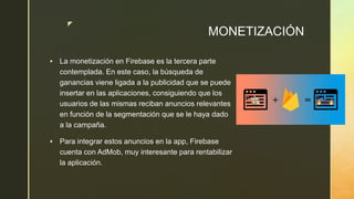 z
MONETIZACIÓN
 La monetización en Firebase es la tercera parte
contemplada. En este caso, la búsqueda de
ganancias viene ligada a la publicidad que se puede
insertar en las aplicaciones, consiguiendo que los
usuarios de las mismas reciban anuncios relevantes
en función de la segmentación que se le haya dado
a la campaña.
 Para integrar estos anuncios en la app, Firebase
cuenta con AdMob, muy interesante para rentabilizar
la aplicación.
 