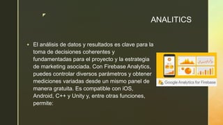 z
ANALITICS
 El análisis de datos y resultados es clave para la
toma de decisiones coherentes y
fundamentadas para el proyecto y la estrategia
de marketing asociada. Con Firebase Analytics,
puedes controlar diversos parámetros y obtener
mediciones variadas desde un mismo panel de
manera gratuita. Es compatible con iOS,
Android, C++ y Unity y, entre otras funciones,
permite:
 