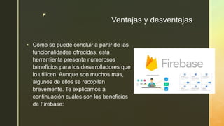 z
Ventajas y desventajas
 Como se puede concluir a partir de las
funcionalidades ofrecidas, esta
herramienta presenta numerosos
beneficios para los desarrolladores que
lo utilicen. Aunque son muchos más,
algunos de ellos se recopilan
brevemente. Te explicamos a
continuación cuáles son los beneficios
de Firebase:
 