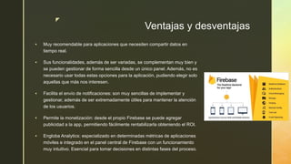 z
Ventajas y desventajas
 Muy recomendable para aplicaciones que necesiten compartir datos en
tiempo real.
 Sus funcionalidades, además de ser variadas, se complementan muy bien y
se pueden gestionar de forma sencilla desde un único panel. Además, no es
necesario usar todas estas opciones para la aplicación, pudiendo elegir solo
aquellas que más nos interesen.
 Facilita el envío de notificaciones: son muy sencillas de implementar y
gestionar, además de ser extremadamente útiles para mantener la atención
de los usuarios.
 Permite la monetización: desde el propio Firebase se puede agregar
publicidad a la app, permitiendo fácilmente rentabilizarla obteniendo el ROI.
 Engloba Analytics: especializado en determinadas métricas de aplicaciones
móviles e integrado en el panel central de Firebase con un funcionamiento
muy intuitivo. Esencial para tomar decisiones en distintas fases del proceso.
 