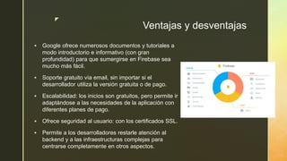 z
Ventajas y desventajas
 Google ofrece numerosos documentos y tutoriales a
modo introductorio e informativo (con gran
profundidad) para que sumergirse en Firebase sea
mucho más fácil.
 Soporte gratuito vía email, sin importar si el
desarrollador utiliza la versión gratuita o de pago.
 Escalabilidad: los inicios son gratuitos, pero permite ir
adaptándose a las necesidades de la aplicación con
diferentes planes de pago.
 Ofrece seguridad al usuario: con los certificados SSL.
 Permite a los desarrolladores restarle atención al
backend y a las infraestructuras complejas para
centrarse completamente en otros aspectos.
 