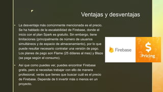 z
Ventajas y desventajas
 La desventaja más comúnmente mencionada es el precio.
Se ha hablado de la escalabilidad de Firebase, donde el
inicio con el plan Spark es gratuito. Sin embargo, tiene
limitaciones (principalmente de número de usuarios
simultáneos y de espacio de almacenamiento), por lo que
puede resultar necesario contratar una versión de pago.
Los planes de pago son Flame (25 dólares al mes) y Blaze
(se paga según el consumo).
 Así que como puedes ver, puedes encontrar Firebase
gratis, pero si necesitas trabajar con ello de manera
profesional, verás que tienes que buscar cuál es el precio
de Firebase. Depende de ti invertir más o menos en un
proyecto.
 