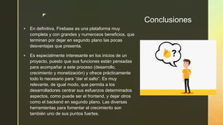 z
Conclusiones
 En definitiva, Firebase es una plataforma muy
completa y con grandes y numerosos beneficios, que
terminan por dejar en segundo plano las pocas
desventajas que presenta.
 Es especialmente interesante en los inicios de un
proyecto, puesto que sus funciones están pensadas
para acompañar a este proceso (desarrollo,
crecimiento y monetización) y ofrece prácticamente
todo lo necesario para “dar el salto”. Es muy
relevante, de igual modo, que permita a los
desarrolladores centrar sus esfuerzos determinados
aspectos, como puede ser el frontend, y dejar otros
como el backend en segundo plano. Las diversas
herramientas para fomentar el crecimiento son
también uno de sus puntos fuertes.
 