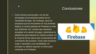 z
Conclusiones
 Como hemos mencionado, uno de los
principales inconvenientes podría ser la
necesidad de pago. Sin embargo, para los
proyectos que se encuentren en sus primeras
etapas, la versión gratuita de Firebase es más
que suficiente. Así, cuando sea necesario
actualizar a la versión de pago o abandonar la
plataforma para basarse en medios propios, en
la mayoría de los casos será consecuencia del
crecimiento del proyecto. Como esta evolución
suele ir asociada a una rentabilidad, en
principio no debería suponer un freno para
comenzar con Firebase.
 