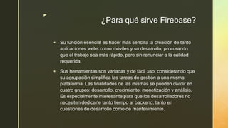 z
¿Para qué sirve Firebase?
 Su función esencial es hacer más sencilla la creación de tanto
aplicaciones webs como móviles y su desarrollo, procurando
que el trabajo sea más rápido, pero sin renunciar a la calidad
requerida.
 Sus herramientas son variadas y de fácil uso, considerando que
su agrupación simplifica las tareas de gestión a una misma
plataforma. Las finalidades de las mismas se pueden dividir en
cuatro grupos: desarrollo, crecimiento, monetización y análisis.
Es especialmente interesante para que los desarrolladores no
necesiten dedicarle tanto tiempo al backend, tanto en
cuestiones de desarrollo como de mantenimiento.
 