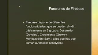 z
Funciones de Firebase
 Firebase dispone de diferentes
funcionalidades, que se pueden dividir
básicamente en 3 grupos: Desarrollo
(Develop), Crecimiento (Grow) y
Monetización (Earn), a los que hay que
sumar la Analítica (Analytics).
 
