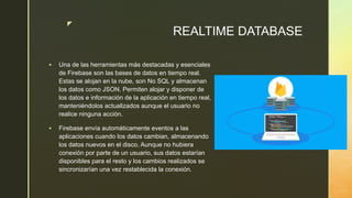 z
REALTIME DATABASE
 Una de las herramientas más destacadas y esenciales
de Firebase son las bases de datos en tiempo real.
Estas se alojan en la nube, son No SQL y almacenan
los datos como JSON. Permiten alojar y disponer de
los datos e información de la aplicación en tiempo real,
manteniéndolos actualizados aunque el usuario no
realice ninguna acción.
 Firebase envía automáticamente eventos a las
aplicaciones cuando los datos cambian, almacenando
los datos nuevos en el disco. Aunque no hubiera
conexión por parte de un usuario, sus datos estarían
disponibles para el resto y los cambios realizados se
sincronizarían una vez restablecida la conexión.
 