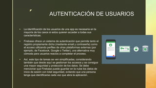 z
AUTENTICACIÓN DE USUARIOS
 La identificación de los usuarios de una app es necesaria en la
mayoría de los casos si estos quieren acceder a todas sus
características.
 Firebase ofrece un sistema de autenticación que permite tanto el
registro propiamente dicho (mediante email y contraseña) como
el acceso utilizando perfiles de otras plataformas externas (por
ejemplo, de Facebook, Google o Twitter), una alternativa muy
cómoda para usuarios reacios a completar el proceso.
 Así, este tipo de tareas se ven simplificadas, considerando
también que desde aquí se gestionan los accesos y se consigue
una mayor seguridad y protección de los datos. Se debe
mencionar que Firebase puede guardar en la nube los datos de
inicio de sesión con total seguridad, evitando que una persona
tenga que identificarse cada vez que abra la aplicación.
 