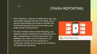 z
CRASH REPORTING
 Para mantener y mejorar la calidad de la app, hay
que prestar especial atención a los fallos, por lo
que los seguimientos de errores (y también del
rendimiento general de la app) son clave para
poder actuar y solucionarlos.
 Por ello, Firebase ofrece Crash Reporting, que
detecta y ayuda a solucionar los problemas de la
app, consiguiendo un informe de errores muy
detallado (con datos como el dispositivo o la
situación en la que se da la excepción) y
organizado, puesto que los agrupa por similitud y
los clasifica por gravedad.
 