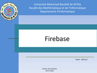 Samir Akhrouf
Firebase
Université Mohamed Boudiaf de M’Sila
Faculté des Mathématique et de l’Informatique
Département d’Informatique
Année universitaire
2019-2020
 