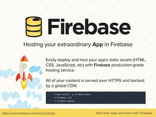 Hosting your extraordinary App in Firebase
Easily deploy and host your app's static assets (HTML,
CSS, JavaScript, etc) with Firebase production-grade
hosting service.
All of your content is served over HTTPS and backed
by a global CDN.
https://www.ﬁrebase.com/docs/hosting/ Real time apps and more with Firebase
 