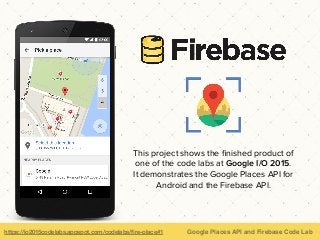 https://io2015codelabs.appspot.com/codelabs/ﬁre-place#1 Google Places API and Firebase Code Lab
This project shows the ﬁnished product of
one of the code labs at Google I/O 2015.
It demonstrates the Google Places API for
Android and the Firebase API.
 