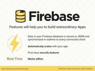 https://ﬁrebase.com/features.html Real time apps and more with Firebase
Data in your Firebase database is stored as JSON and
synchronized in realtime to every connected client.
Automatically scales with your app
First-class security features
Works oﬄineReal Time
Features will help you to build extraordinary Apps
 