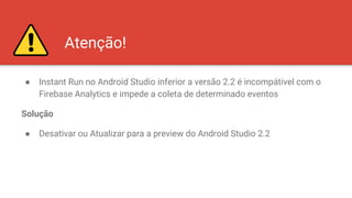Atenção!
● Instant Run no Android Studio inferior a versão 2.2 é incompátivel com o
Firebase Analytics e impede a coleta de determinado eventos
Solução
● Desativar ou Atualizar para a preview do Android Studio 2.2
 