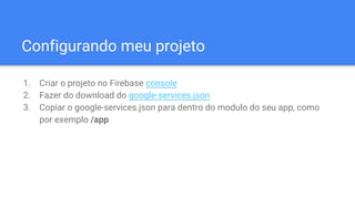 Configurando meu projeto
1. Criar o projeto no Firebase console
2. Fazer do download do google-services.json
3. Copiar o google-services.json para dentro do modulo do seu app, como
por exemplo /app
 