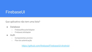 FirebaseUI
Que aplicativo não tem uma lista?
● Database
○ FirebaseRecyclerAdapter
○ FirebaseListAdapter
● Auth
○ Componentes prontos
○ Flow de autenticação
https://github.com/firebase/FirebaseUI-Android
 