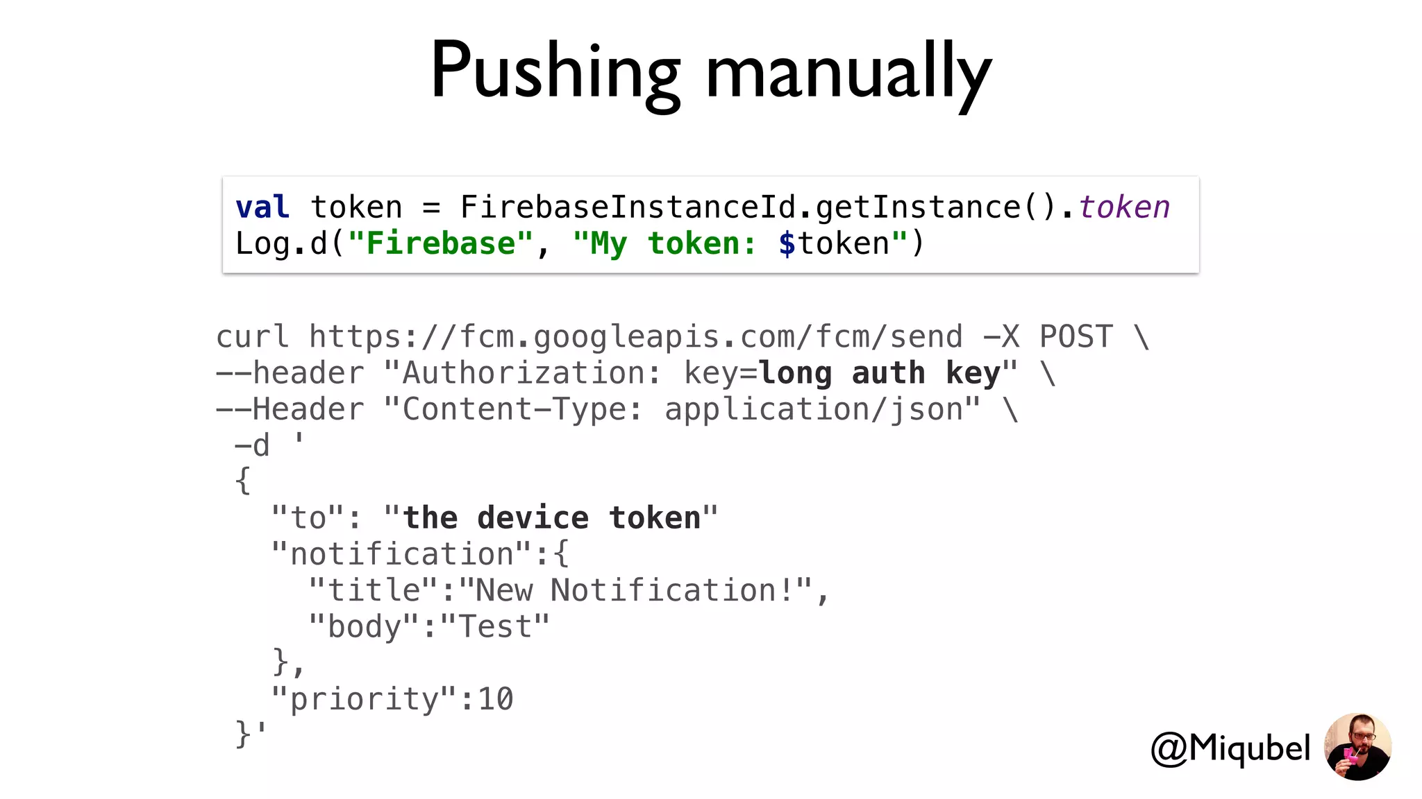 Pushing manually
curl https://fcm.googleapis.com/fcm/send -X POST 
--header "Authorization: key=long auth key" 
--Header "Content-Type: application/json" 
-d '
{
"to": "the device token"
"notification":{
"title":"New Notification!",
"body":"Test"
},
"priority":10
}'
val token = FirebaseInstanceId.getInstance().token
Log.d("Firebase", "My token: $token")
@Miqubel
 