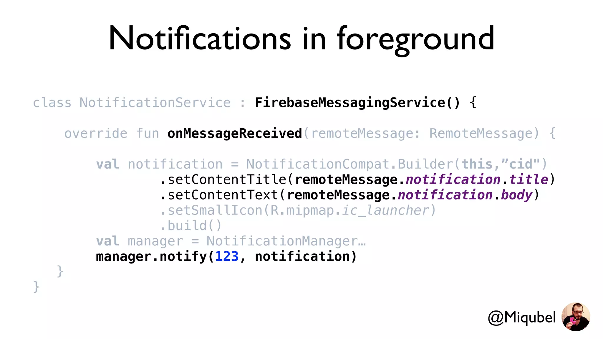 Notiﬁcations in foreground
class NotificationService : FirebaseMessagingService() {
override fun onMessageReceived(remoteMessage: RemoteMessage) {
val notification = NotificationCompat.Builder(this,”cid")
.setContentTitle(remoteMessage.notification.title)
.setContentText(remoteMessage.notification.body)
.setSmallIcon(R.mipmap.ic_launcher)
.build()
val manager = NotificationManager…
manager.notify(123, notification)
}
}
@Miqubel
 