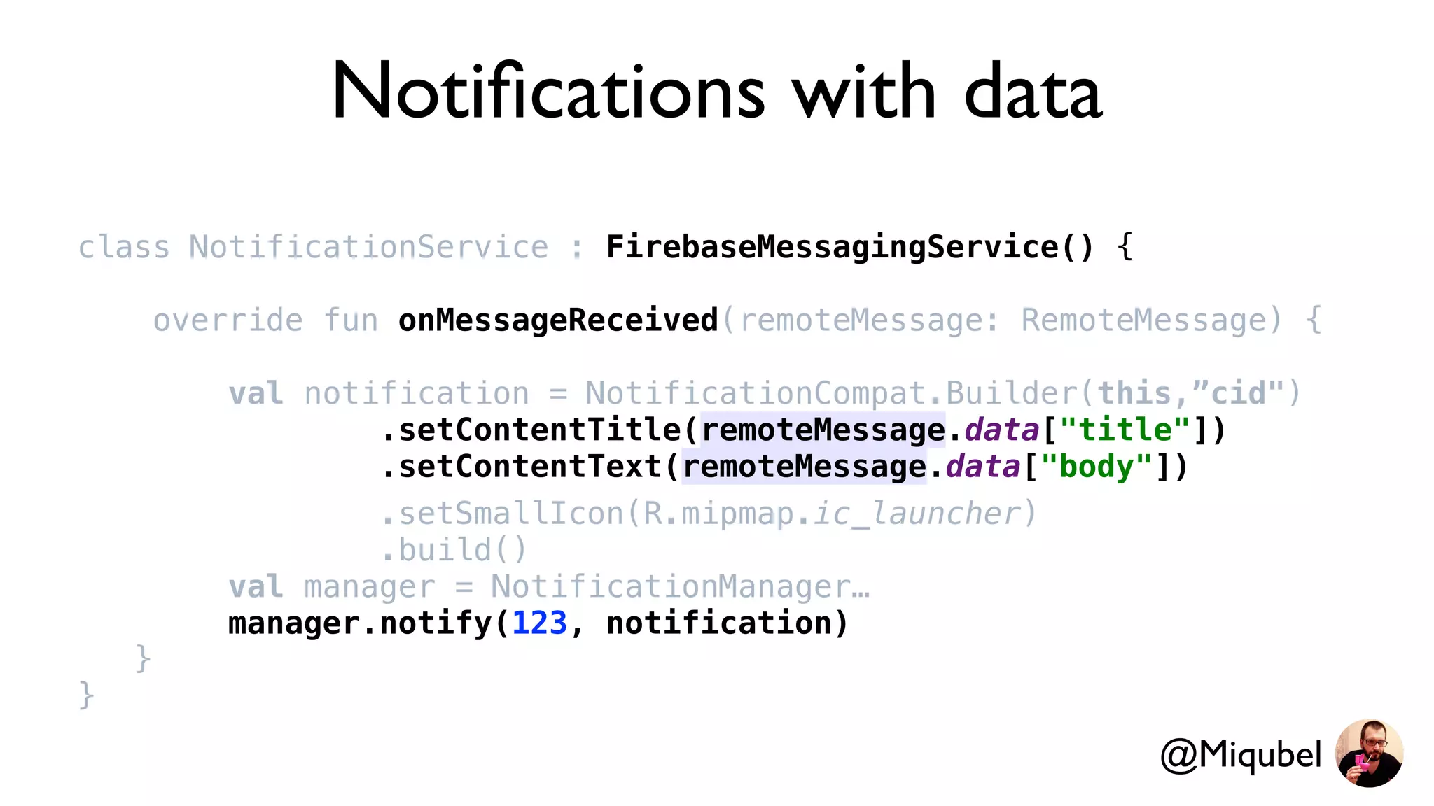 Notiﬁcations with data
class NotificationService : FirebaseMessagingService() {
override fun onMessageReceived(remoteMessage: RemoteMessage) {
val notification = NotificationCompat.Builder(this,”cid")
.setContentTitle(remoteMessage.data["title"])
.setContentText(remoteMessage.data["body"])
.setSmallIcon(R.mipmap.ic_launcher)
.build()
val manager = NotificationManager…
manager.notify(123, notification)
}
}
@Miqubel
 