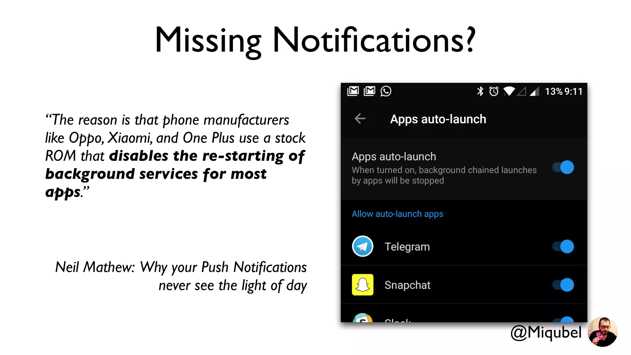 Missing Notiﬁcations?
“The reason is that phone manufacturers
like Oppo, Xiaomi, and One Plus use a stock
ROM that disables the re-starting of
background services for most
apps.”
Neil Mathew: Why your Push Notiﬁcations
never see the light of day
@Miqubel
 