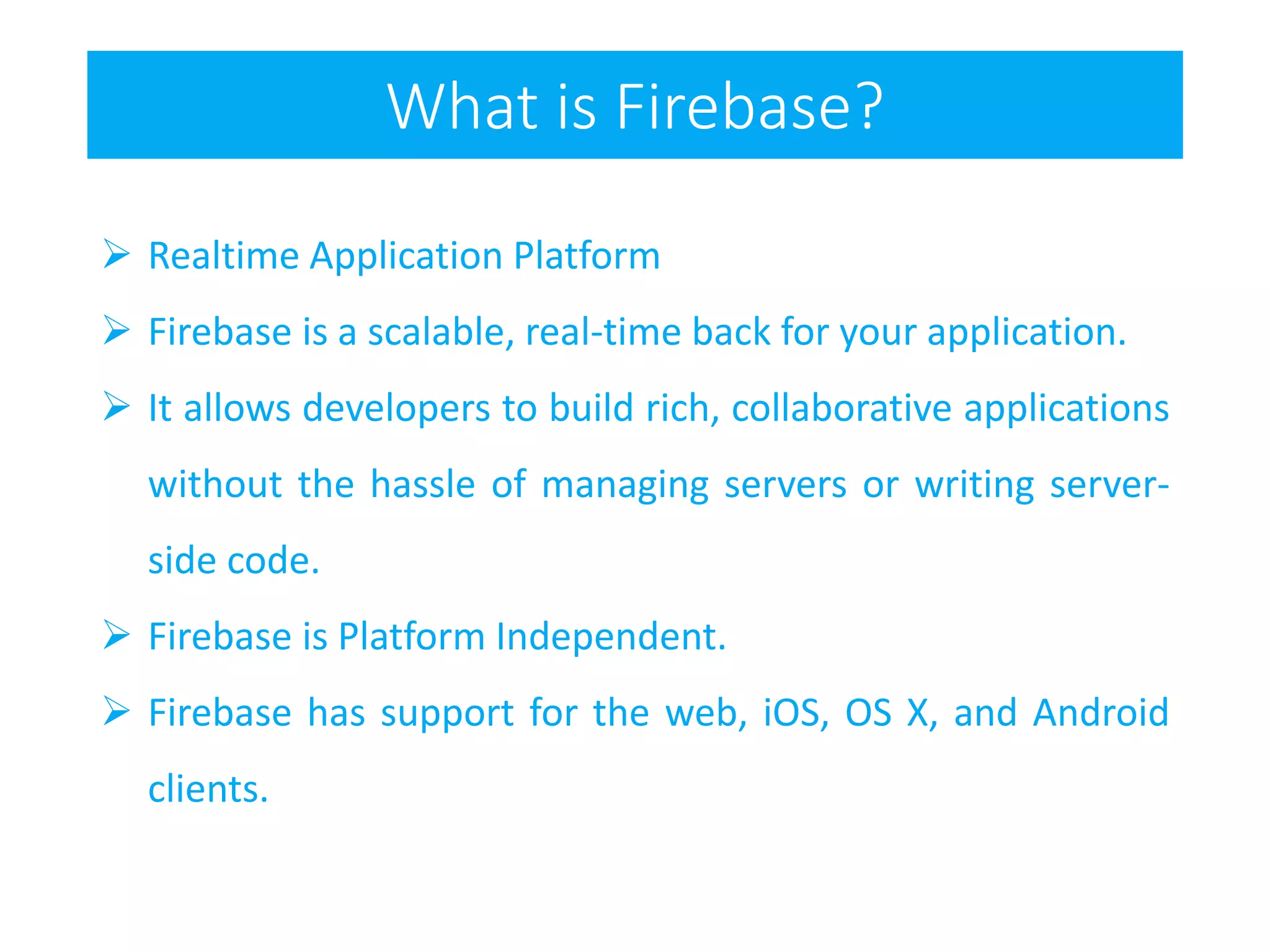 What is Firebase?
 Realtime Application Platform
 Firebase is a scalable, real-time back for your application.
 It allows developers to build rich, collaborative applications
without the hassle of managing servers or writing server-
side code.
 Firebase is Platform Independent.
 Firebase has support for the web, iOS, OS X, and Android
clients.
 