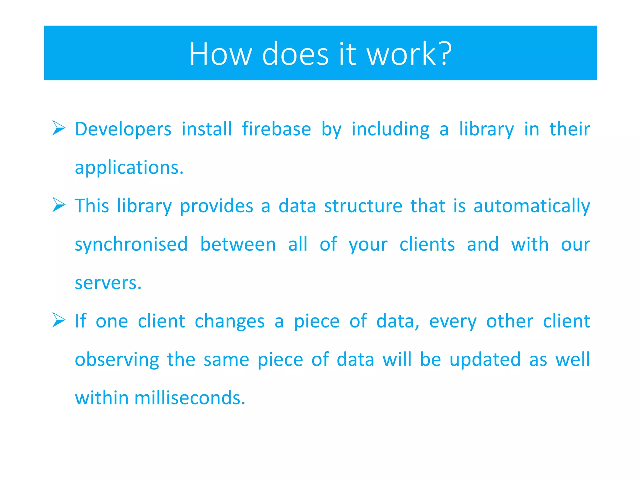 How does it work?
 Developers install firebase by including a library in their
applications.
 This library provides a data structure that is automatically
synchronised between all of your clients and with our
servers.
 If one client changes a piece of data, every other client
observing the same piece of data will be updated as well
within milliseconds.
 