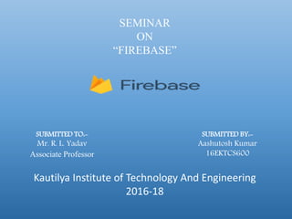 SEMINAR
ON
“FIREBASE”
SUBMITTED BY:-
Aashutosh Kumar
16EKTCS600
SUBMITTED TO:-
Mr. R. L. Yadav
Associate Professor
Kautilya Institute of Technology And Engineering
2016-18
 