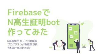 Firebaseで
N高生証明bot
作ってみた
N高等学校 キャリア開発部
プログラミング教育課 課長
吉村総一郎 (@sifue)
 