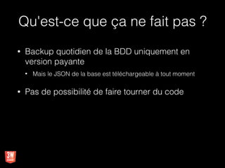 Qu'est-ce que ça ne fait pas ?
• Backup quotidien de la BDD uniquement en
version payante
• Mais le JSON de la base est téléchargeable à tout moment
• Pas de possibilité de faire tourner du code
 