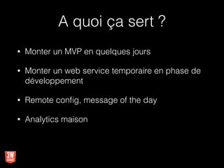 A quoi ça sert ?
• Monter un MVP en quelques jours
• Monter un web service temporaire en phase de
développement
• Remote conﬁg, message of the day
• Analytics maison
 