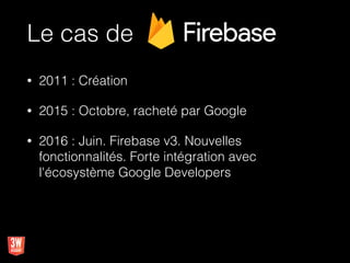 Le cas de
• 2011 : Création
• 2015 : Octobre, racheté par Google
• 2016 : Juin. Firebase v3. Nouvelles
fonctionnalités. Forte intégration avec
l'écosystème Google Developers
 