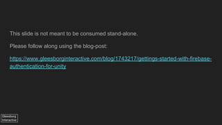 Gleesborg
Interactive
This slide is not meant to be consumed stand-alone.
Please follow along using the blog-post:
https://www.gleesborginteractive.com/blog/1743217/gettings-started-with-firebase-
authentication-for-unity
 