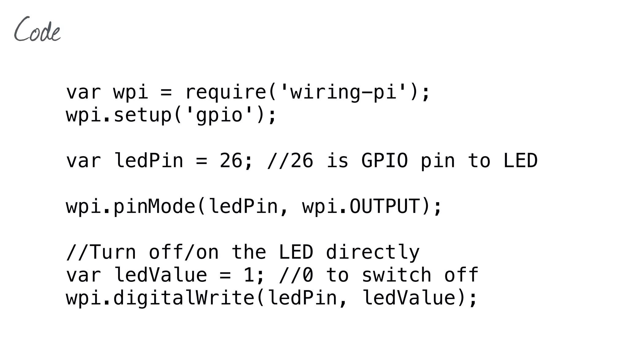 Code
var wpi = require('wiring-pi');
wpi.setup('gpio');
var ledPin = 26; //26 is GPIO pin to LED
wpi.pinMode(ledPin, wpi.OUTPUT);
//Turn off/on the LED directly
var ledValue = 1; //0 to switch off
wpi.digitalWrite(ledPin, ledValue);
 