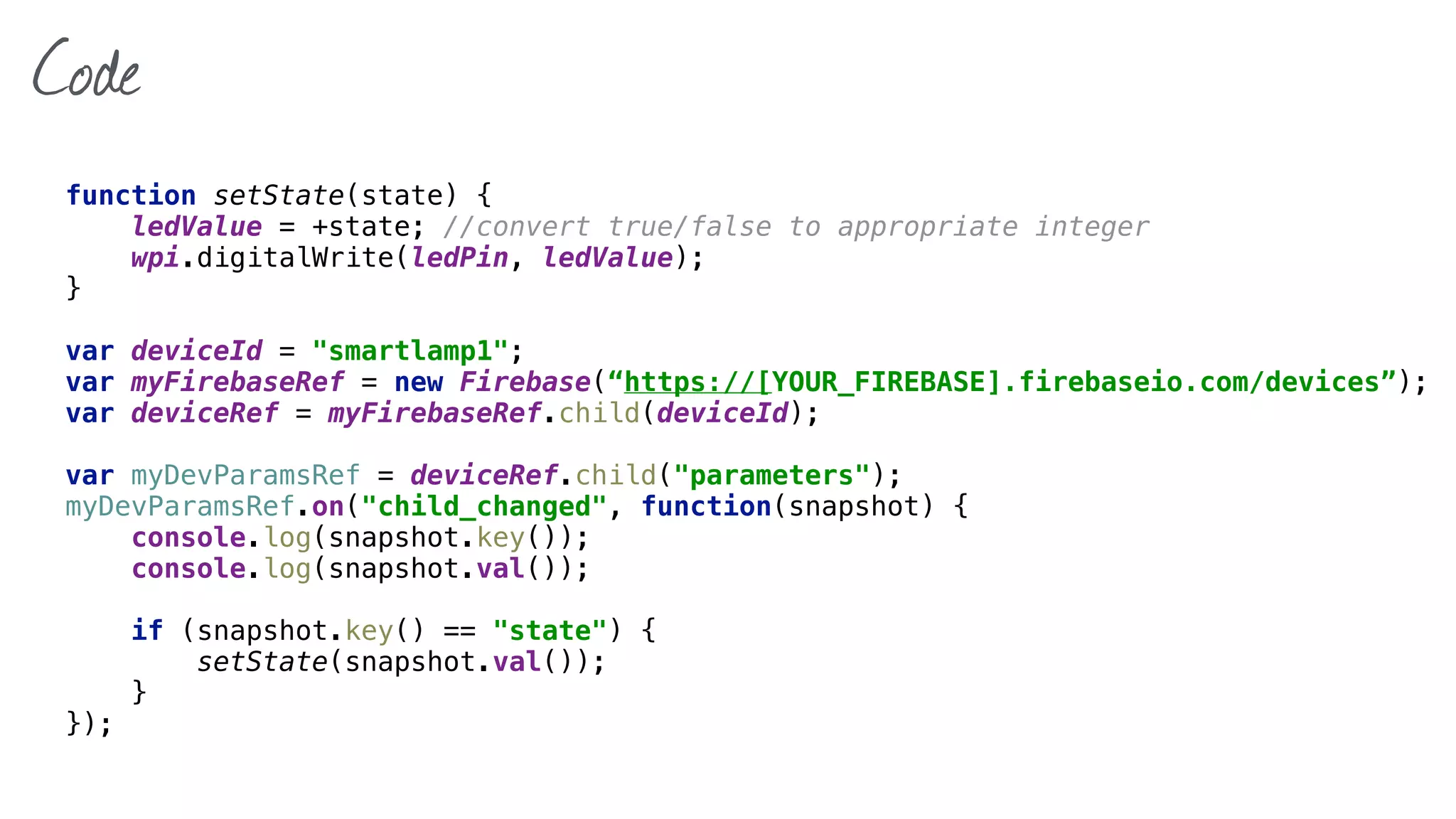 Code
function setState(state) { 
ledValue = +state; //convert true/false to appropriate integer 
wpi.digitalWrite(ledPin, ledValue); 
}
var deviceId = "smartlamp1";
var myFirebaseRef = new Firebase(“https://[YOUR_FIREBASE].firebaseio.com/devices”); 
var deviceRef = myFirebaseRef.child(deviceId);
var myDevParamsRef = deviceRef.child("parameters"); 
myDevParamsRef.on("child_changed", function(snapshot) { 
console.log(snapshot.key()); 
console.log(snapshot.val()); 
 
if (snapshot.key() == "state") { 
setState(snapshot.val()); 
} 
});
 