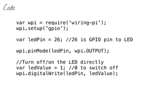 Code
var wpi = require('wiring-pi');
wpi.setup('gpio');
var ledPin = 26; //26 is GPIO pin to LED
wpi.pinMode(ledPin, wpi.OUTPUT);
//Turn off/on the LED directly
var ledValue = 1; //0 to switch off
wpi.digitalWrite(ledPin, ledValue);
 