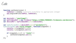 Code
function setState(state) { 
ledValue = +state; //convert true/false to appropriate integer 
wpi.digitalWrite(ledPin, ledValue); 
}
var deviceId = "smartlamp1";
var myFirebaseRef = new Firebase(“https://[YOUR_FIREBASE].firebaseio.com/devices”); 
var deviceRef = myFirebaseRef.child(deviceId);
var myDevParamsRef = deviceRef.child("parameters"); 
myDevParamsRef.on("child_changed", function(snapshot) { 
console.log(snapshot.key()); 
console.log(snapshot.val()); 
 
if (snapshot.key() == "state") { 
setState(snapshot.val()); 
} 
});
 