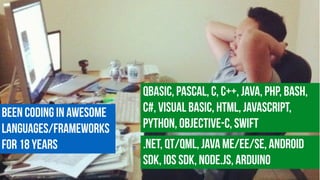 Been coding in awesome
languages/Frameworks
for 18 years
QBasic, Pascal, c, C++, Java, PHP, Bash,
C#, Visual Basic, HTML, JavaScript,
Python, Objective-C, Swift
.NET, Qt/QML, Java ME/EE/SE, Android
SDK, iOS SDK, Node.js, Arduino
 