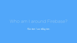 Who am I around Firebase?
How dare I am talking here…
 
