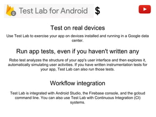 Run app tests, even if you haven't written any
Test on real devices
Robo test analyzes the structure of your app's user interface and then explores it,
automatically simulating user activities. If you have written instrumentation tests for
your app, Test Lab can also run those tests.
Use Test Lab to exercise your app on devices installed and running in a Google data
center.
Workflow integration
Test Lab is integrated with Android Studio, the Firebase console, and the gcloud
command line. You can also use Test Lab with Continuous Integration (CI)
systems.
$
 