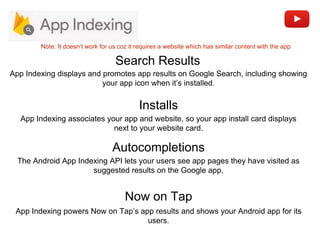 Installs
Search Results
App Indexing associates your app and website, so your app install card displays
next to your website card.
App Indexing displays and promotes app results on Google Search, including showing
your app icon when it’s installed.
Autocompletions
The Android App Indexing API lets your users see app pages they have visited as
suggested results on the Google app.
Now on Tap
App Indexing powers Now on Tap’s app results and shows your Android app for its
users.
Note: It doesn’t work for us coz it requires a website which has similar content with the app
 