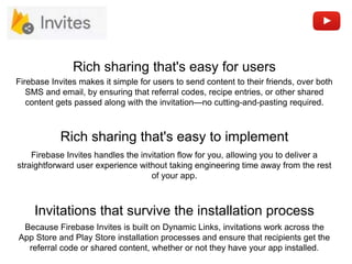 Rich sharing that's easy to implement
Rich sharing that's easy for users
Firebase Invites handles the invitation flow for you, allowing you to deliver a
straightforward user experience without taking engineering time away from the rest
of your app.
Firebase Invites makes it simple for users to send content to their friends, over both
SMS and email, by ensuring that referral codes, recipe entries, or other shared
content gets passed along with the invitation—no cutting-and-pasting required.
Invitations that survive the installation process
Because Firebase Invites is built on Dynamic Links, invitations work across the
App Store and Play Store installation processes and ensure that recipients get the
referral code or shared content, whether or not they have your app installed.
 