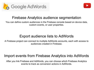 Export audience lists to AdWords
Firebase Analytics audience segmentation
A Firebase project can connect to multiple AdWords accounts, each with access to
audiences created in Firebase.
You can define custom audiences in the Firebase console based on device data,
custom events, or user properties.
Import events from Firebase Analytics into AdWords
After you link Firebase and AdWords, you can choose which Firebase Analytics
events to track as conversion actions in AdWords.
 