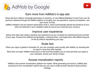 Improve user experience
Earn more from AdMob's in-app ads
Native and video ads create a positive user experience as you monetize by matching the look and feel
of your app. Choose from different ad templates, customize them, and experiment with different layouts
on the fly without republishing your app.
Show ads from millions of Google advertisers in real time, or use AdMob Mediation to earn from over 40
premium networks through the AdMob platform to simplify your ad operations, improve competition, and
earn more, for free.
AdMob mediation has ad network optimization built in, which automatically adjusts the positions of your
other ad networks in your mediation stack to ensure you maximize your revenue.
Scale fast
When your app's a global or domestic hit, you can monetize users quickly with AdMob, by showing ads
to users in more than 200 markets.
More than one app? AdMob house ads is a free tool that enables you to cross-promote your apps to
your userbase, across your family of apps.
Access monetization reports
AdMob is the premier monetization platform for mobile. While generating ad revenue, AdMob also
produces its own monetization reports that you can use to make smarter decisions about product
strategy.
 
