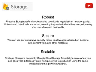 Secure
Robust
Scalable
You can use our declarative security model to allow access based on filename,
size, content type, and other metadata.
Firebase Storage is backed by Google Cloud Storage for petabyte scale when your
app goes viral. Effortlessly grow from prototype to production using the same
infrastructure that powers Snapchat.
Firebase Storage performs uploads and downloads regardless of network quality.
Uploads and downloads are robust, meaning they restart where they stopped, saving
your users time and bandwidth.
 