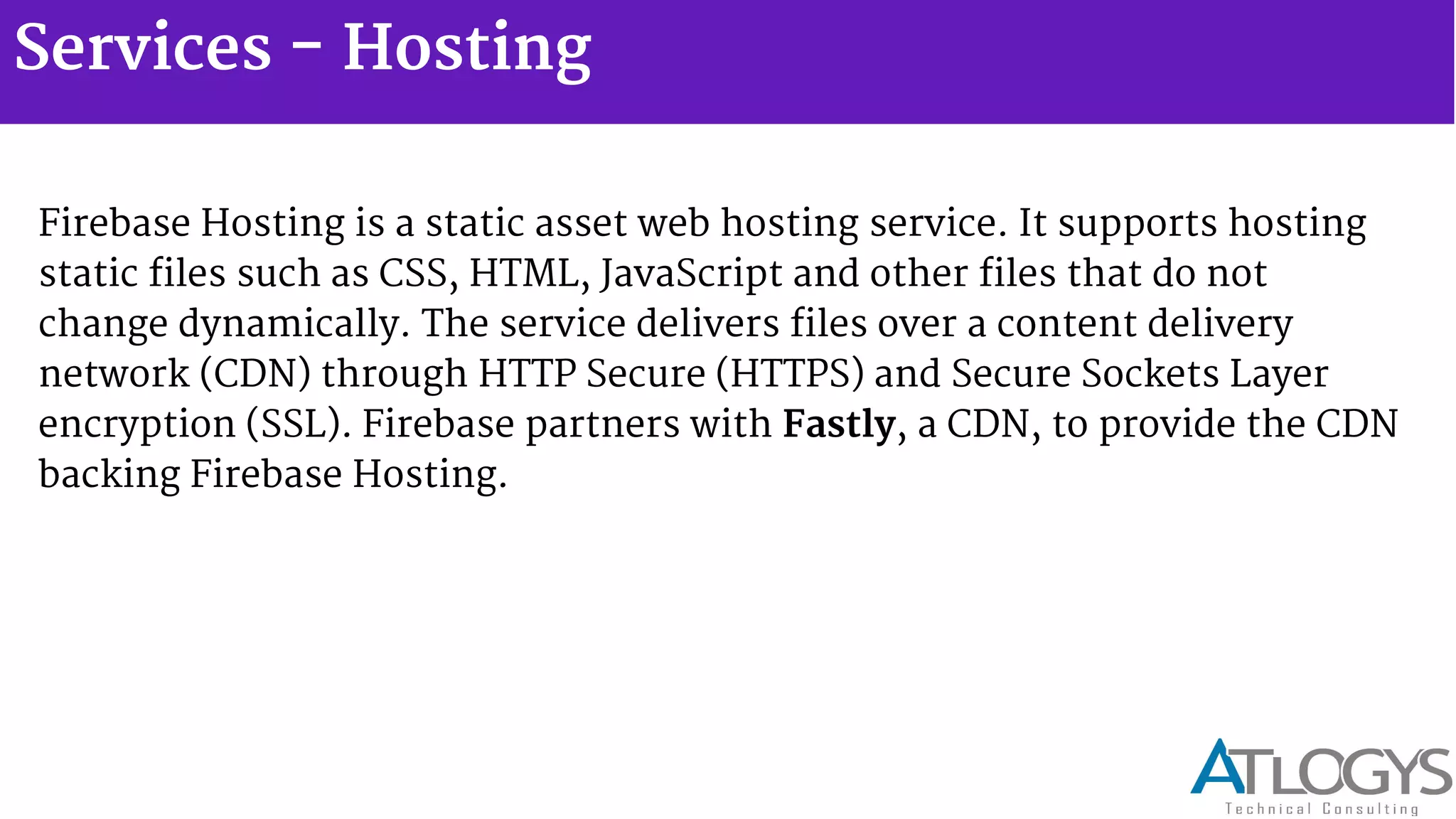 Services - Hosting
Firebase Hosting is a static asset web hosting service. It supports hosting
static files such as CSS, HTML, JavaScript and other files that do not
change dynamically. The service delivers files over a content delivery
network (CDN) through HTTP Secure (HTTPS) and Secure Sockets Layer
encryption (SSL). Firebase partners with Fastly, a CDN, to provide the CDN
backing Firebase Hosting.
 