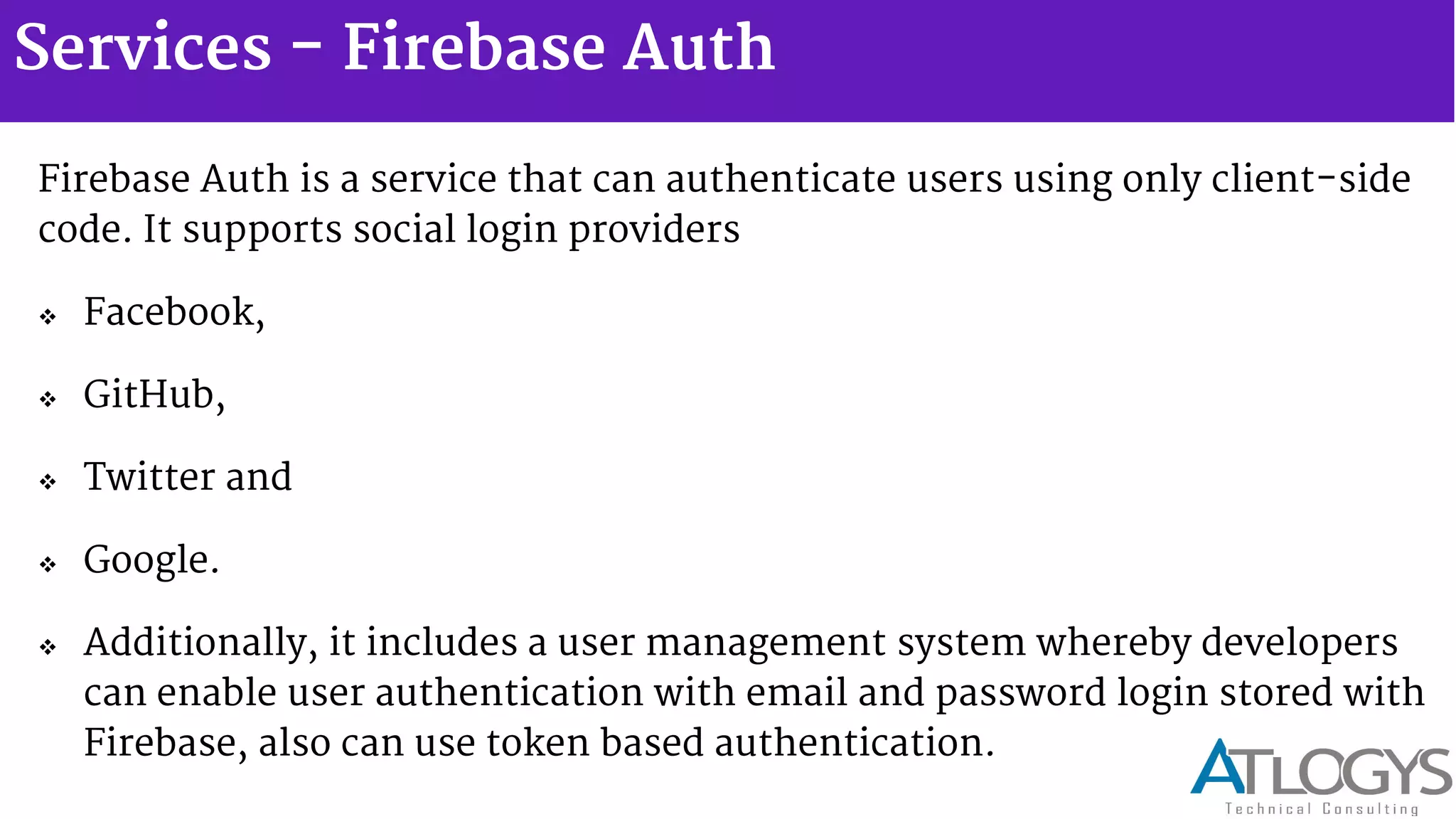 Services - Firebase Auth
Firebase Auth is a service that can authenticate users using only client-side
code. It supports social login providers
 Facebook,
 GitHub,
 Twitter and
 Google.
 Additionally, it includes a user management system whereby developers
can enable user authentication with email and password login stored with
Firebase, also can use token based authentication.
 