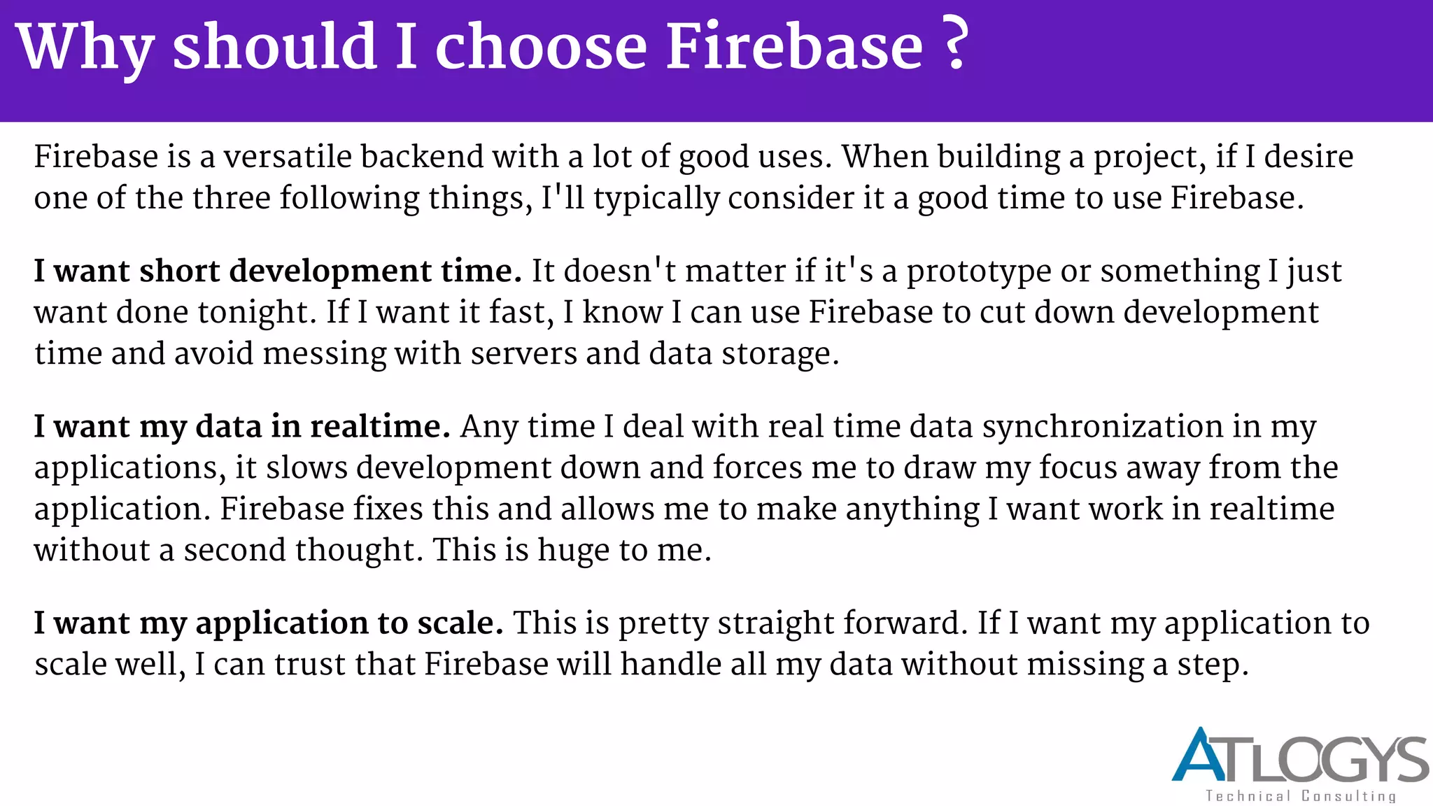 Why should I choose Firebase ?
Firebase is a versatile backend with a lot of good uses. When building a project, if I desire
one of the three following things, I'll typically consider it a good time to use Firebase.
I want short development time. It doesn't matter if it's a prototype or something I just
want done tonight. If I want it fast, I know I can use Firebase to cut down development
time and avoid messing with servers and data storage.
I want my data in realtime. Any time I deal with real time data synchronization in my
applications, it slows development down and forces me to draw my focus away from the
application. Firebase fixes this and allows me to make anything I want work in realtime
without a second thought. This is huge to me.
I want my application to scale. This is pretty straight forward. If I want my application to
scale well, I can trust that Firebase will handle all my data without missing a step.
 