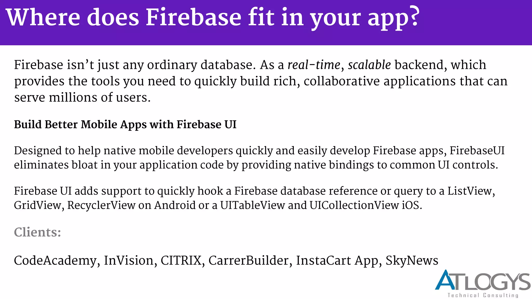 Where does Firebase fit in your app?
Firebase isn t just any ordinary database. As a real-time, scalable backend, which
provides the tools you need to quickly build rich, collaborative applications that can
serve millions of users.
Build Better Mobile Apps with Firebase UI
Designed to help native mobile developers quickly and easily develop Firebase apps, FirebaseUI
eliminates bloat in your application code by providing native bindings to common UI controls.
Firebase UI adds support to quickly hook a Firebase database reference or query to a ListView,
GridView, RecyclerView on Android or a UITableView and UICollectionView iOS.
Clients:
CodeAcademy, InVision, CITRIX, CarrerBuilder, InstaCart App, SkyNews
 